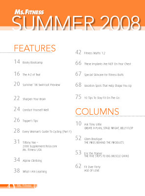 Features include Booty Bootcamp, The A to Z of Tea, Summer '08 swimsuit preview, Sharpen your brain, Conduct yourself well, Topper's tips, Every Woman's Guide to Cycling, Alpine Climbing, Fitness Myths, Skincare for fitness buffs, vacation spots, and 10 tips to stay fit on the go

14	Booty Bootcamp

16	The A-Z of Tea!
20	Summer '08 Swimsuit Preview
				
22	Sharpen Your Brain 

24 	Conduct Yourself Well

26	Topper's Tips

28	Every Woman's Guide To Cycling (Part 1)

31	Tiffany Yee - 2008 SupplementsToGo.com Ms. Fitness USA

34	Alpine Climbing

38	What I Am Learning

42	Fitness Myths 1.2

66	These Implants Are NOT On Your Chest

67	Special Skincare for Fitness Buffs

68	Vacation Spots That Help Shape You Up

75	10 Tips To Stay Fit On The Go
